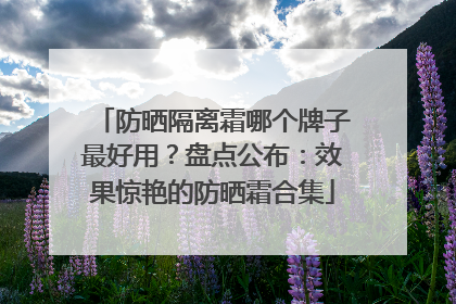 防晒隔离霜哪个牌子最好用？盘点公布：效果惊艳的防晒霜合集
