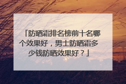 防晒霜排名榜前十名哪个效果好，男士防晒霜多少钱防晒效果好？
