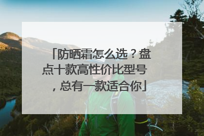 防晒霜怎么选？盘点十款高性价比型号，总有一款适合你