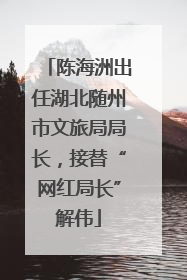 陈海洲出任湖北随州市文旅局局长，接替“网红局长”解伟