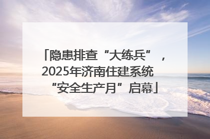 隐患排查“大练兵”，2025年济南住建系统“安全生产月”启幕