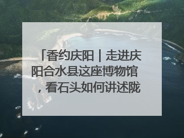 香约庆阳｜走进庆阳合水县这座博物馆，看石头如何讲述陇东千年历史