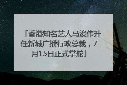 香港知名艺人马浚伟升任新城广播行政总裁，7月15日正式掌舵