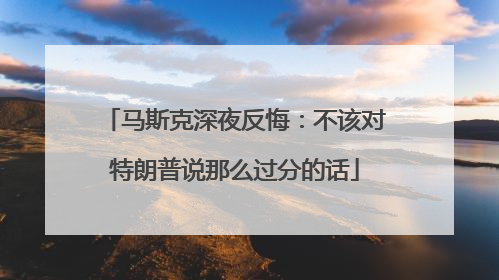 马斯克深夜反悔：不该对特朗普说那么过分的话