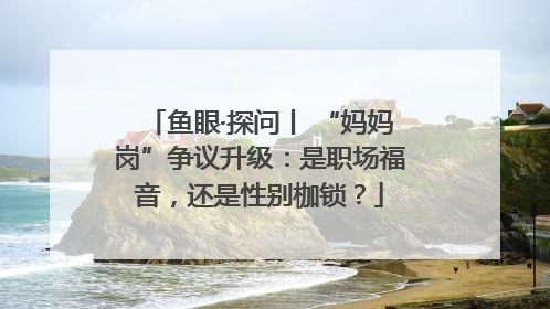 鱼眼·探问丨 “妈妈岗”争议升级：是职场福音，还是性别枷锁？