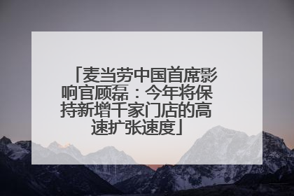 麦当劳中国首席影响官顾磊：今年将保持新增千家门店的高速扩张速度