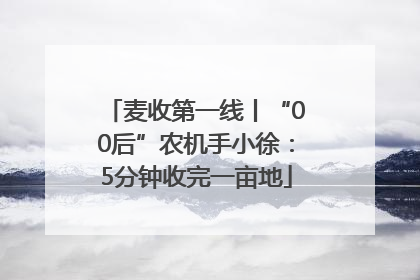 麦收第一线丨“00后”农机手小徐：5分钟收完一亩地