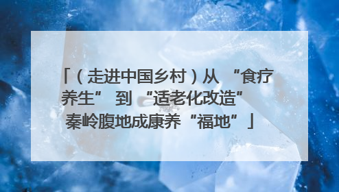 （走进中国乡村）从 “食疗养生” 到 “适老化改造” 秦岭腹地成康养“福地”