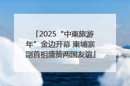 2025“中柬旅游年”金边开幕 柬埔寨副首相盛赞两国友谊