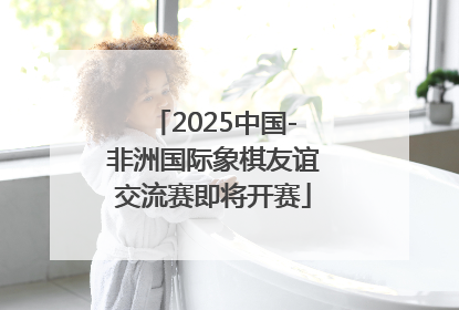 2025中国-非洲国际象棋友谊交流赛即将开赛