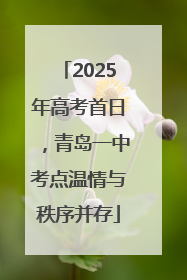2025年高考首日，青岛一中考点温情与秩序并存