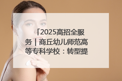 2025高招全服务｜商丘幼儿师范高等专科学校：转型提质谋发展 全力推进高水平综合性应用型高等专科学校建设