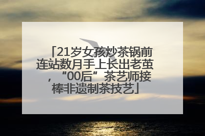 21岁女孩炒茶锅前连站数月手上长出老茧，“00后”茶艺师接棒非遗制茶技艺